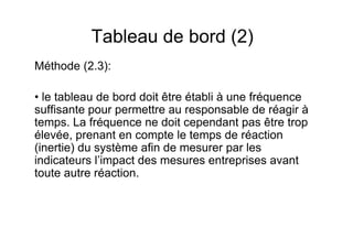 Tableau de bord (2)
Méthode (2.3):
• le tableau de bord doit être établi à une fréquence
suffisante pour permettre au responsable de réagir à
temps. La fréquence ne doit cependant pas être trop
élevée, prenant en compte le temps de réaction
(inertie) du système afin de mesurer par les
indicateurs l’impact des mesures entreprises avant
toute autre réaction.

 