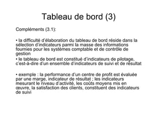 Tableau de bord (3)
Compléments (3.1):
• la difficulté d’élaboration du tableau de bord réside dans la
sélection d’indicateurs parmi la masse des informations
fournies pour les systèmes comptable et de contrôle de
gestion
• le tableau de bord est constitué d’indicateurs de pilotage,
c’est-à-dire d’un ensemble d’indicateurs de suivi et de résultat
• exemple : la performance d’un centre de profit est évaluée
par une marge, indicateur de résultat ; les indicateurs
mesurant le niveau d’activité, les coûts moyens mis en
œuvre, la satisfaction des clients, constituent des indicateurs
de suivi

 