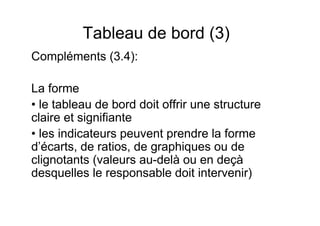Tableau de bord (3)
Compléments (3.4):
La forme
• le tableau de bord doit offrir une structure
claire et signifiante
• les indicateurs peuvent prendre la forme
d’écarts, de ratios, de graphiques ou de
clignotants (valeurs au-delà ou en deçà
desquelles le responsable doit intervenir)

 