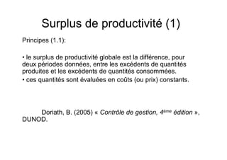 Surplus de productivité (1)
Principes (1.1):
• le surplus de productivité globale est la différence, pour
deux périodes données, entre les excédents de quantités
produites et les excédents de quantités consommées.
• ces quantités sont évaluées en coûts (ou prix) constants.

Doriath, B. (2005) « Contrôle de gestion, 4ème édition »,
DUNOD.

 