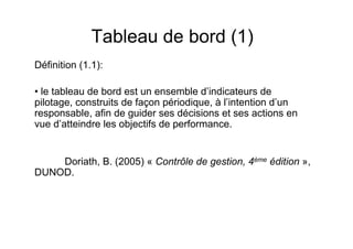 Tableau de bord (1)
Définition (1.1):
• le tableau de bord est un ensemble d’indicateurs de
pilotage, construits de façon périodique, à l’intention d’un
responsable, afin de guider ses décisions et ses actions en
vue d’atteindre les objectifs de performance.

Doriath, B. (2005) « Contrôle de gestion, 4ème édition »,
DUNOD.

 