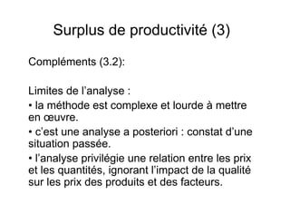 Surplus de productivité (3)
Compléments (3.2):
Limites de l’analyse :
• la méthode est complexe et lourde à mettre
en œuvre.
• c’est une analyse a posteriori : constat d’une
situation passée.
• l’analyse privilégie une relation entre les prix
et les quantités, ignorant l’impact de la qualité
sur les prix des produits et des facteurs.

 
