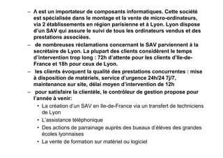 – Λ est un importateur de composants informatiques. Cette société
est spécialisée dans le montage et la vente de micro-ordinateurs,
via 2 établissements en région parisienne et à Lyon. Lyon dispose
d’un SAV qui assure le suivi de tous les ordinateurs vendus et des
prestations associées.
– de nombreuses réclamations concernant le SAV parviennent à la
secrétaire de Lyon. La plupart des clients considèrent le temps
d’intervention trop long : 72h d’attente pour les clients d’Ile-deFrance et 18h pour ceux de Lyon.
– les clients évoquent la qualité des prestations concurrentes : mise
à disposition de matériels, service d’urgence 24h/24 7j/7,
maintenance sur site, délai moyen d’intervention de 12h
– pour satisfaire la clientèle, le contrôleur de gestion propose pour
l’année à venir:
• La création d’un SAV en Ile-de-France via un transfert de techniciens
de Lyon
• L’assistance téléphonique
• Des actions de parrainage auprès des bueaux d’élèves des grandes
écoles lyonnaises
• La vente de formation sur matériel ou logiciel

 