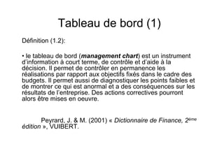 Tableau de bord (1)
Définition (1.2):
• le tableau de bord (management chart) est un instrument
d’information à court terme, de contrôle et d’aide à la
décision. Il permet de contrôler en permanence les
réalisations par rapport aux objectifs fixés dans le cadre des
budgets. Il permet aussi de diagnostiquer les points faibles et
de montrer ce qui est anormal et a des conséquences sur les
résultats de l’entreprise. Des actions correctives pourront
alors être mises en oeuvre.
Peyrard, J. & M. (2001) « Dictionnaire de Finance, 2ème
édition », VUIBERT.

 