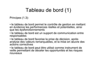 Tableau de bord (1)
Principes (1.3):
• le tableau de bord permet le contrôle de gestion en mettant
en évidence les performances réelles et potentielles, ainsi
que les dysfonctionnements
• le tableau de bord est un support de communication entre
responsables
• le tableau de bord favorise la prise de décision, après
analyse des valeurs remarquables, et la mise en œuvre des
actions correctives
• le tableau de bord peut être utilisé comme instrument de
veille permettant de déceler les opportunités et les risques
nouveaux

 