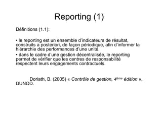 Reporting (1)
Définitions (1.1):
• le reporting est un ensemble d’indicateurs de résultat,
construits a posteriori, de façon périodique, afin d’informer la
hiérarchie des performances d’une unité.
• dans le cadre d’une gestion décentralisée, le reporting
permet de vérifier que les centres de responsabilité
respectent leurs engagements contractuels.
Doriath, B. (2005) « Contrôle de gestion, 4ème édition »,
DUNOD.

 