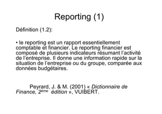 Reporting (1)
Définition (1.2):
• le reporting est un rapport essentiellement
comptable et financier. Le reporting financier est
composé de plusieurs indicateurs résumant l’activité
de l’entreprise. Il donne une information rapide sur la
situation de l’entreprise ou du groupe, comparée aux
données budgétaires.

Peyrard, J. & M. (2001) « Dictionnaire de
Finance, 2ème édition », VUIBERT.

 