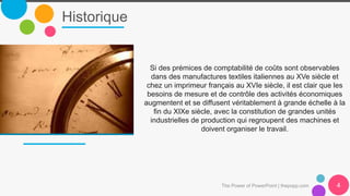 Historique
The Power of PowerPoint | thepopp.com 4
Si des prémices de comptabilité de coûts sont observables
dans des manufactures textiles italiennes au XVe siècle et
chez un imprimeur français au XVIe siècle, il est clair que les
besoins de mesure et de contrôle des activités économiques
augmentent et se diffusent véritablement à grande échelle à la
ﬁn du XIXe siècle, avec la constitution de grandes unités
industrielles de production qui regroupent des machines et
doivent organiser le travail.
 