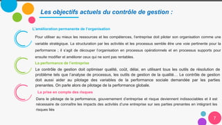7
Les objectifs actuels du contrôle de gestion :
L’amélioration permanente de l’organisation
Le contrôle de gestion doit optimiser qualité, coût, délai, en utilisant tous les outils de résolution de
problème tels que l’analyse de processus, les outils de gestion de la qualité… Le contrôle de gestion
doit aussi aider au pilotage des variables de la performance sociale demandée par les parties
prenantes. On parle alors de pilotage de la performance globale.
Dans le pilotage de la performance, gouvernement d’entreprise et risque deviennent indissociables et il est
nécessaire de connaître les impacts des activités d’une entreprise sur ses parties prenantes en intégrant les
risques liés
Pour utiliser au mieux les ressources et les compétences, l’entreprise doit piloter son organisation comme une
variable stratégique. La structuration par les activités et les processus semble être une voie pertinente pour la
performance ; il s’agit de découper l’organisation en processus opérationnels et en processus supports pour
ensuite modifier et améliorer ceux qui ne sont pas rentables.
La performance de l’entreprise
La prise en compte des risques
 