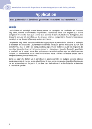 Les missions du contrôle de gestion et le contrôle de gestion au sein de l’organisation
2
6
Dans quelle mesure le contrôle de gestion est-il fondamental pour l’actionnaire ?
Corrigé
L’actionnaire est envisagé à court terme comme un percepteur de dividendes et à moyen/
long terme, comme un investisseur responsable. Il confie ses fonds à un dirigeant qu’il espère
compétent et honnête, mais qu’il soumet à un contrôle de son activité (théorie de l’agence). Les
dirigeants sont, de fait, contrôlés par des organes externes indépendants (les commissaires aux
comptes), et par des contrôleurs de gestion, en interne.
L’objectif de long terme des actionnaires est appliqué par la planification, outils de la stratégie,
à discrétion des dirigeants. La planification est mise en œuvre par les managers, sur un plan
opérationnel, dans le cadre de tactiques (des programmes), élaborées avec les dirigeants. Le
contrôleur de gestion intervient ici comme conseil et « traducteur » financier d’objectifs quantitatifs
et qualitatifs sur le moyen terme. Les tactiques sont ensuite traduites pour les salariés par des
budgets, qui permettent de lancer des actions de court terme, que le contrôleur de gestion contrô-
lera précisément (rôle de censeur ici).
Dans une approche bottom-up, le contrôleur de gestion contrôle les budgets annuels, adaptés
aux programmes de moyen terme, planifiés sur le long terme, émanation des objectifs assignés
par les actionnaires aux dirigeants. Il y a donc bien, indirectement, un lien fort entre actionnaires
et contrôle de gestion.
Application
 