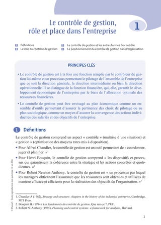 1
©
Dunod
–
Toute
reproduction
non
autorisée
est
un
délit.
1 Définitions
Le contrôle de gestion comprend un aspect « contrôle » (maîtrise d’une situation) et
« gestion » (optimisation des moyens rares mis à disposition).
l Pour Alfred Chandler, le contrôle de gestion est un outil permettant de « coordonner,
juger et planifier. »1
l Pour Henri Bouquin, le contrôle de gestion comprend « les dispositifs et proces-
sus qui garantissent la cohérence entre la stratégie et les actions concrètes et quoti-
diennes. »2
l Pour Robert Newton Anthony, le contrôle de gestion est « un processus par lequel
les managers obtiennent l’assurance que les ressources sont obtenues et utilisées de
manière efficace et efficiente pour la réalisation des objectifs de l’organisation. »3
1. Chandler A (1962), Strategy and structure: chapters in the history of the industrial enterprise, Cambridge,
MIT Press.
2. Bouquin H. (1994), Les fondements du contrôle de gestion, Que sais-je ?, PUF.
3. Robert N. Anthony (1965), Planning and control systems: a framework for analysis, Harvard.
1
Le contrôle de gestion,
rôle et place dans l’entreprise
PRINCIPES CLÉS
• Le contrôle de gestion est à la fois une fonction remplie par le contrôleur de ges-
tion lui-même et un processus permettant le pilotage de l’ensemble de l’entreprise
que ce soit la direction générale, la direction intermédiaire ou bien la direction
opérationnelle. Il se distingue de la fonction financière, qui, elle, garantit le déve-
loppement économique de l’entreprise par le biais de l’allocation optimale des
ressources financières.
• Le contrôle de gestion peut être envisagé au plan économique comme un en-
semble d’outils permettant d’assurer la pertinence des choix de pilotage ou au
plan sociologique, comme un moyen d’assurer la convergence des actions indivi-
duelles des salariés et des objectifs de l’entreprise.
1 Définitions
2 Le rôle du contrôle de gestion
3 Le contrôle de gestion et les autres formes de contrôle
4 Le positionnement du contrôle de gestion dans l’organisation
 