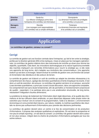 Le contrôle de gestion, rôle et place dans l’entreprise
1
3
Faible autorité Forte autorité
Direction
générale
Garde-fou
(La réflexion stratégique prime dans
l’entreprise et le contrôleur est informateur)
Omnipotente
(La dimension financière est privilégiée
et le contrôleur a le pouvoir)
Managers
locaux
Discrète
(Les managers sont responsabilisés
et le contrôleur est un simple vérificateur)
Partenaire
(La dimension financière est importante
et le contrôleur est un conseiller)
Le contrôleur de gestion, censeur ou conseil ?
Corrigé
Le contrôle de gestion est une fonction centrale dans l’entreprise, qui fait le lien entre la stratégie,
portée par la direction générale (DG) et les tactiques, mises en place par les managers opération-
nels. Le contrôleur de gestion élabore donc des instruments de contrôle up-down pour donner les
objectifs, quantitatifs. Cela étant, les innovations technologiques et la nature hyperconcurrentielle
des marchés impliquent une remontée d’informations pour nourrir la stratégie qui, si elle reste
une approche de long terme, doit s’adapter aux évolutions des consommateurs. Une approche
bottom-up est donc à envisager, faisant évoluer le contrôle de gestion vers une fonction de conseil
et d’orientation des décideurs et des acteurs de terrain.
Le contrôle de gestion est d’abord un outil de contrôle qui adapte les données nécessaires à la
compréhension de chacun, agrège des données quantitatives et tente d’expliquer les écarts. C’est
donc un outil de coercition, de censure. Le contrôleur de gestion est donc ici un censeur, accroché
à ses données quantitatives, a priori peu ouvert à toute discussion, dans une approche comptable.
Ce comportement est sans doute fondamental, afin de permettre un fonctionnement conjoncturel
de qualité ; cependant, il ne participe alors pas à une amélioration structurelle, de long terme,
nécessitant l’intégration d’autres dimensions.
Le problème du temps de traitement de l’information étant réglé désormais, et la qualité des infor-
mations et de leur diffusion étant améliorée, on peut désormais dépasser cette simple notion de
coercition pour évoluer vers le conseil et la programmation, l’aide à la décision. L’environnement
économique et concurrentiel étant devenu, par nature, instable, la maîtrise quantitative des résul-
tats ne donne pas suffisamment d’informations pour prendre des décisions pertinentes.
Le contrôleur de gestion devient alors un centre à la fois de consommation et de production
d’informations. Il propose des analyses qualitatives et explicatives. On est dans la prospective et
non plus le simple reporting ; on est dans le conseil. Le contrôleur de gestion devient alors acteur
et non plus censeur, intégré dans la chaîne de production d’informations partagées par tous les
autres acteurs.
Application
 