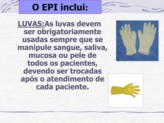 O EPI inclui:
LUVAS:As luvas devem
  ser obrigatoriamente
 usadas sempre que se
manipule sangue, saliva,
   mucosa ou pele de
   todos os pacientes,
  devendo ser trocadas
 após o atendimento de
     cada paciente.
 