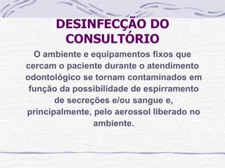 DESINFECÇÃO DO
        CONSULTÓRIO
  O ambiente e equipamentos fixos que
cercam o paciente durante o atendimento
odontológico se tornam contaminados em
 função da possibilidade de espirramento
       de secreções e/ou sangue e,
principalmente, pelo aerossol liberado no
                ambiente.
 