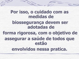 Por isso, o cuidado com as
           medidas de
    biossegurança devem ser
           adotadas de
forma rigorosa, com o objetivo de
 assegurar a saúde de todos que
               estão
    envolvidos nessa pratica.
 