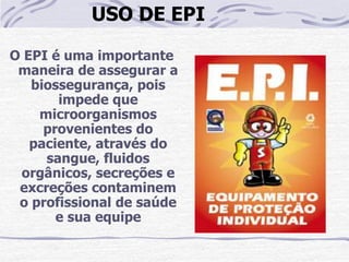 USO DE EPI

O EPI é uma importante
 maneira de assegurar a
   biossegurança, pois
       impede que
    microorganismos
     provenientes do
   paciente, através do
     sangue, fluidos
 orgânicos, secreções e
 excreções contaminem
 o profissional de saúde
       e sua equipe
 