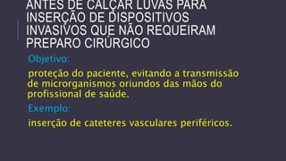 ANTES DE CALÇAR LUVAS PARA
INSERÇÃO DE DISPOSITIVOS
INVASIVOS QUE NÃO REQUEIRAM
PREPARO CIRÚRGICO
Objetivo:

proteção do paciente, evitando a transmissão
de microrganismos oriundos das mãos do
profissional de saúde.
Exemplo:
inserção de cateteres vasculares periféricos.

 