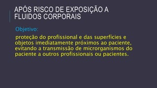 APÓS RISCO DE EXPOSIÇÃO A
FLUIDOS CORPORAIS
Objetivo:
proteção do profissional e das superfícies e
objetos imediatamente próximos ao paciente,
evitando a transmissão de microrganismos do
paciente a outros profissionais ou pacientes.

 