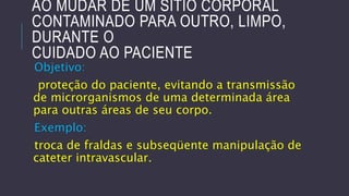 AO MUDAR DE UM SÍTIO CORPORAL
CONTAMINADO PARA OUTRO, LIMPO,
DURANTE O
CUIDADO AO PACIENTE
Objetivo:

proteção do paciente, evitando a transmissão
de microrganismos de uma determinada área
para outras áreas de seu corpo.

Exemplo:
troca de fraldas e subseqüente manipulação de
cateter intravascular.

 