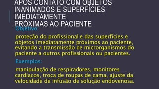APÓS CONTATO COM OBJETOS
INANIMADOS E SUPERFÍCIES
IMEDIATAMENTE
PRÓXIMAS AO PACIENTE
Objetivo:

proteção do profissional e das superfícies e
objetos imediatamente próximos ao paciente,
evitando a transmissão de microrganismos do
paciente a outros profissionais ou pacientes.

Exemplos:
manipulação de respiradores, monitores
cardíacos, troca de roupas de cama, ajuste da
velocidade de infusão de solução endovenosa.

 