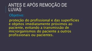 ANTES E APÓS REMOÇÃO DE
LUVAS
Objetivo:
proteção do profissional e das superfícies
e objetos imediatamente próximos ao
paciente, evitando a transmissão de
microrganismos do paciente a outros
profissionais ou pacientes.

 