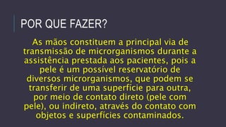 POR QUE FAZER?
As mãos constituem a principal via de
transmissão de microrganismos durante a
assistência prestada aos pacientes, pois a
pele é um possível reservatório de
diversos microrganismos, que podem se
transferir de uma superfície para outra,
por meio de contato direto (pele com
pele), ou indireto, através do contato com
objetos e superfícies contaminados.

 