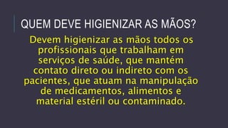 QUEM DEVE HIGIENIZAR AS MÃOS?
Devem higienizar as mãos todos os
profissionais que trabalham em
serviços de saúde, que mantém
contato direto ou indireto com os
pacientes, que atuam na manipulação
de medicamentos, alimentos e
material estéril ou contaminado.

 