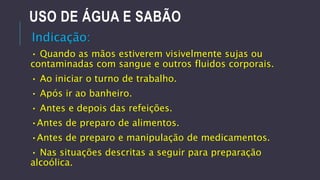USO DE ÁGUA E SABÃO
Indicação:
• Quando as mãos estiverem visivelmente sujas ou
contaminadas com sangue e outros fluidos corporais.

• Ao iniciar o turno de trabalho.
• Após ir ao banheiro.

• Antes e depois das refeições.
•Antes de preparo de alimentos.
•Antes de preparo e manipulação de medicamentos.
• Nas situações descritas a seguir para preparação
alcoólica.

 