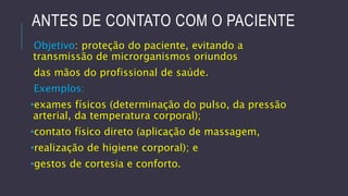 ANTES DE CONTATO COM O PACIENTE
Objetivo: proteção do paciente, evitando a
transmissão de microrganismos oriundos
das mãos do profissional de saúde.
Exemplos:
•exames físicos (determinação do pulso, da pressão
arterial, da temperatura corporal);
•contato físico direto (aplicação de massagem,

•realização de higiene corporal); e
•gestos de cortesia e conforto.

 