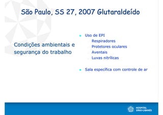 São Paulo, SS 27, 2007 Glutaraldeído


                         Uso de EPI
                            Respiradores
Condições ambientais e      Protetores oculares
segurança do trabalho       Aventais
                            Luvas nitrílicas


                         Sala específica com controle de ar
 