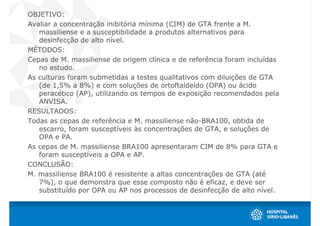 OBJETIVO:
Avaliar a concentração inibitória mínima (CIM) de GTA frente a M.
   massiliense e a susceptibilidade a produtos alternativos para
   desinfecção de alto nível.
MÉTODOS:
Cepas de M. massiliense de origem clínica e de referência foram incluídas
   no estudo.
As culturas foram submetidas a testes qualitativos com diluições de GTA
   (de 1,5% a 8%) e com soluções de ortoftaldeído (OPA) ou ácido
   peracético (AP), utilizando os tempos de exposição recomendados pela
   ANVISA.
RESULTADOS:
Todas as cepas de referência e M. massiliense não-BRA100, obtida de
   escarro, foram susceptíveis às concentrações de GTA, e soluções de
   OPA e PA.
As cepas de M. massiliense BRA100 apresentaram CIM de 8% para GTA e
   foram susceptíveis a OPA e AP.
CONCLUSÃO:
M. massiliense BRA100 é resistente a altas concentrações de GTA (até
   7%), o que demonstra que esse composto não é eficaz, e deve ser
   substituído por OPA ou AP nos processos de desinfecção de alto nível.
 