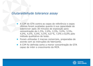 Glutaraldehyde tolerance assay


     A CIM do GTA contra as cepas de referência e cepas
     clínicas foram avaliadas quanto à sua capacidade de
     sobreviver após 30 minutos de exposição para
     concentração de:1,5%, 2,0%, 2,5%, 3,0%, 3,5%,
     4,0%, 4,5%, 5,0%, 5,5%, 6,0 %, 7,0% e 8,0% pelo
     método qualitativo de teste.
     Foram utilizadas 2 marcas comerciais, preparadas de
     acordo com as instruções do fabricante.
     A CIM foi definida como a menor concentração de GTA
     capaz de inibir o crescimento da MCR.
 