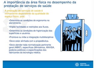 A importância da área física no desempenho da
prestação de serviços de saúde
A prestação de serviços de saúde é
intimamente dependente da qualidade do
espaço físico, pois:
   •Determina as condições de ergonomia no
   atendimento.
   •Impõe facilidades e restrições aos fluxos.
   •Determina as condições de higienização das
   superfícies e usuários.
   •Promove ou inibe a integração multidisciplinar.
   •Deve estar alinhada com a propedêutica.
   •Deve atender toda normatização pertinente
   geral (ABNT), específicas (Ministérios, ANVISA,
   poderes públicos) e especificações dos
   fabricantes da tecnologia médica.
 