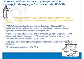 Normas pertinentes para o planejamento e
concepção de espaços físicos além da RDC-50



          A utilização da normatização técnica adequada é mandatória –
 protege o usuário, o gestor e o arquiteto com relação à responsabilidade
 técnica.
   ABNT (Associação Brasileira de Normas Técnicas) – Normas NBR de
 instalações diversas (elétrica, hidráulica, ar-condicionado, gases medicinais),
 ergonomia, acessibilidade, estrutura, fundações, etc.
   Normas técnicas estrangeiras – ISO (International Standard Organization), DIN
 (Deutsches Institut für Normung) , IEEE (Institute of Electrical and Electronics
 Engineers), BS (British Standard), entre outras.
  Código de obras (municipal), Instruções de trabalho do Corpo de Bombeiros de
 São Paulo.
  Acreditações hospitalares - JCI, ONA.
 