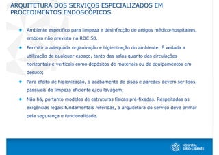 ARQUITETURA DOS SERVIÇOS ESPECIALIZADOS EM
PROCEDIMENTOS ENDOSCÓPICOS


    Ambiente específico para limpeza e desinfecção de artigos médico-hospitalres,
    embora não previsto na RDC 50.

    Permitir a adequada organização e higienização do ambiente. É vedada a
    utilização de qualquer espaço, tanto das salas quanto das circulações
    horizontais e verticais como depósitos de materiais ou de equipamentos em
    desuso;

    Para efeito de higienização, o acabamento de pisos e paredes devem ser lisos,
    passíveis de limpeza eficiente e/ou lavagem;

    Não há, portanto modelos de estruturas físicas pré-fixadas. Respeitadas as
    exigências legais fundamentais referidas, a arquitetura do serviço deve primar
    pela segurança e funcionalidade.
 