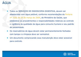 ÁGUA

   Todos os SERVIÇOS DE ENDOSCOPIA DIGESTIVA, devem ser
   abastecidos com água potável, conforme recomendações da Portaria
   nº. 518, de 25 de março de 2004, do Ministério da Saúde, que
   estabelece os procedimentos e responsabilidades relativos ao controle
   e vigilância da qualidade da água para consumo humano e seu padrão
   de potabilidade.

   Os reservatórios de água devem estar permanentemente fechados
   com tampa e a limpeza deve ser semestral.

   Um documento comprovando essa manutenção deve estar acessível
   para controle.
 