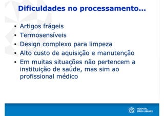 Dificuldades no processamento...

•   Artigos frágeis
•   Termosensíveis
•   Design complexo para limpeza
•   Alto custo de aquisição e manutenção
•   Em muitas situações não pertencem a
    instituição de saúde, mas sim ao
    profissional médico
 