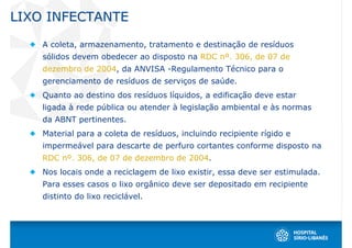 LIXO INFECTANTE

    A coleta, armazenamento, tratamento e destinação de resíduos
    sólidos devem obedecer ao disposto na RDC nº. 306, de 07 de
    dezembro de 2004, da ANVISA -Regulamento Técnico para o
    gerenciamento de resíduos de serviços de saúde.
    Quanto ao destino dos resíduos líquidos, a edificação deve estar
    ligada à rede pública ou atender à legislação ambiental e às normas
    da ABNT pertinentes.
    Material para a coleta de resíduos, incluindo recipiente rígido e
    impermeável para descarte de perfuro cortantes conforme disposto na
    RDC nº. 306, de 07 de dezembro de 2004.
    Nos locais onde a reciclagem de lixo existir, essa deve ser estimulada.
    Para esses casos o lixo orgânico deve ser depositado em recipiente
    distinto do lixo reciclável.
 