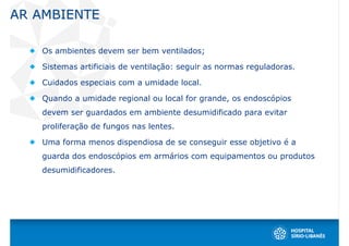 AR AMBIENTE

   Os ambientes devem ser bem ventilados;

   Sistemas artificiais de ventilação: seguir as normas reguladoras.

   Cuidados especiais com a umidade local.

   Quando a umidade regional ou local for grande, os endoscópios
   devem ser guardados em ambiente desumidificado para evitar
   proliferação de fungos nas lentes.

   Uma forma menos dispendiosa de se conseguir esse objetivo é a
   guarda dos endoscópios em armários com equipamentos ou produtos
   desumidificadores.
 