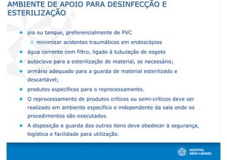 AMBIENTE DE APOIO PARA DESINFECÇÃO E
ESTERILIZAÇÃO

    pia ou tanque, preferencialmente de PVC
       minimizar acidentes traumáticos em endoscópios
    água corrente com filtro, ligado à tubulação de esgoto
    autoclave para a esterilização de material, se necessário;
    armário adequado para a guarda de material esterilizado e
    descartável;
    produtos específicos para o reprocessamento.
    O reprocessamento de produtos críticos ou semi-críticos deve ser
    realizado em ambiente específico e independente da sala onde os
    procedimentos são executados.
    A disposição e guarda dos outros itens deve obedecer à segurança,
    logística e facilidade para utilização.
 