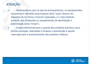 ATENÇÃO
       Recomenda-se que na sala de processamento, os equipamentos,
  recipientes e utensílios para limpeza (área “suja”) devem ser
  dispostos de tal forma a ficarem separados, e o mais distante
  possível, dos recipientes ou equipamentos de desinfecção e
  esterilização (área “limpa”).
       A sala preferencial para a guarda dos produtos químicos, para
  pronta utilização, destinados à limpeza e desinfecção é aquela
  reservada para o processamento dos produtos médicos.
 