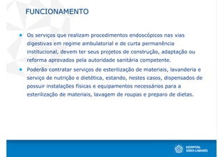FUNCIONAMENTO


Os serviços que realizam procedimentos endoscópicos nas vias
digestivas em regime ambulatorial e de curta permanência
institucional, devem ter seus projetos de construção, adaptação ou
reforma aprovados pela autoridade sanitária competente.
Poderão contratar serviços de esterilização de materiais, lavanderia e
serviço de nutrição e dietética, estando, nestes casos, dispensados de
possuir instalações físicas e equipamentos necessários para a
esterilização de materiais, lavagem de roupas e preparo de dietas.
 