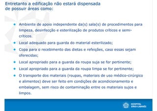 Entretanto a edificação não estará dispensada
de possuir áreas como:


      Ambiente de apoio independente da(s) sala(s) de procedimentos para
      limpeza, desinfecção e esterilização de produtos críticos e semi-
      críticos.
      Local adequado para guarda do material esterilizado;
      Copa para o recebimento das dietas e refeições, caso essas sejam
      oferecidas;
      Local apropriado para a guarda da roupa suja se for pertinente;
      Local apropriado para a guarda da roupa limpa se for pertinente;
      O transporte dos materiais (roupas, materiais de uso médico-cirúrgico
      e alimentos) deve ser feito em condições de acondicionamento e
      embalagem, sem risco de contaminação entre os materiais sujos e
      limpos.
 
