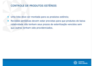 CONTROLE DE PRODUTOS ESTÉREIS



Uma lista deve ser montada para os produtos estéreis;
Revisões periódicas devem estar previstas para que produtos de baixa
rotatividade não tenham seus prazos de esterilização vencidos sem
que outros tenham sido providenciados.
 