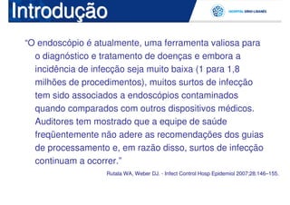 Introdução
 “O endoscópio é atualmente, uma ferramenta valiosa para
   o diagnóstico e tratamento de doenças e embora a
   incidência de infecção seja muito baixa (1 para 1,8
   milhões de procedimentos), muitos surtos de infecção
   tem sido associados a endoscópios contaminados
   quando comparados com outros dispositivos médicos.
   Auditores tem mostrado que a equipe de saúde
   freqüentemente não adere as recomendações dos guias
   de processamento e, em razão disso, surtos de infecção
   continuam a ocorrer.”
                    Rutala WA, Weber DJ. - Infect Control Hosp Epidemiol 2007;28:146–155.
 