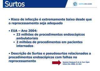Surtos
 • Risco de infecção é extremamente baixo desde que
 o reprocessamento seja adequado

 • EUA – Ano 2004:
    • 23 milhões de procedimentos endoscópicos
      ambulatoriais
    • 2 milhões de procedimentos em pacientes
      internados

 • Descrição de Surtos e pseudosurtos relacionados a
 procedimentos endoscópicos com falhas no
 reprocessamento                  Seoane-Vazquez E et al. Curr Opin
                                            Infect Dis 2008, 21:362
 