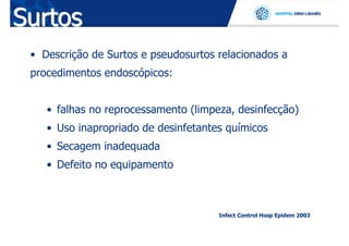 Surtos
 • Descrição de Surtos e pseudosurtos relacionados a
 procedimentos endoscópicos:


    • falhas no reprocessamento (limpeza, desinfecção)
    • Uso inapropriado de desinfetantes químicos
    • Secagem inadequada
    • Defeito no equipamento



                                      Infect Control Hosp Epidem 2003
 