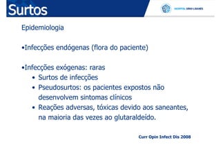 Surtos
  Epidemiologia

  •Infecções endógenas (flora do paciente)

  •Infecções exógenas: raras
     • Surtos de infecções
     • Pseudosurtos: os pacientes expostos não
       desenvolvem sintomas clínicos
     • Reações adversas, tóxicas devido aos saneantes,
       na maioria das vezes ao glutaraldeído.

                                      Curr Opin Infect Dis 2008
 
