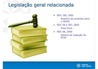 Legislação geral relacionada

                       RDC 185, 2001
                          Registro de produtos para
                          a saúde
                   •   RDC 50 e 307, 2002
                          Área física
                   •   RDC 48, 2000
                          Roteiro de inspeção do
                          PCIH
 