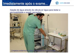 Imediatamente após o exame...
    Injeção de água através da válvula ar/ água para testar a
    permeabilidade e expelir secreções;




     Limpeza externa do tubo com gaze ou compressa;
 